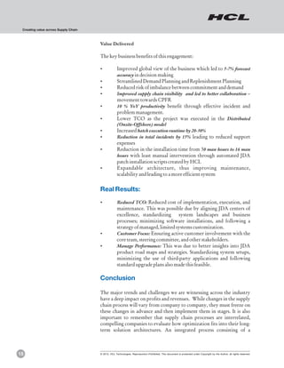 Creating value across Supply Chain



                                      Value Delivered

                                      The key business benefits of this engagement:

                                      ?Improved global view of the business which led to 5-7% forecast
                                                    accuracy in decision making
                                      ?Streamlined Demand Planning and Replenishment Planning
                                      ?Reduced risk of imbalance between commitment and demand
                                      ?Improved supply chain visibility and led to better collaboration –
                                                    movement towards CPFR
                                      ?% YoY productivity benefit through effective incident and
                                       10
                                                    problem management.
                                      ?Lower TCO as the project was executed in the Distributed
                                       (Onsite-Offshore) model
                                      ?Increased batch execution runtime by 20-30%
                                      ?Reduction in total incidents by 15% leading to reduced support
                                       expenses
                                      ?Reduction in the installation time from 30 man hours to 16 man
                                       hours with least manual intervention through automated JDA
                                       patch installation scripts created by HCL
                                      ?Expandable architecture, thus improving maintenance,
                                       scalability and leading to a more efficient system


                                      Real Results:
                                      ?Reduced TCO: Reduced cost of implementation, execution, and
                                       maintenance. This was possible due by aligning JDA centers of
                                       excellence, standardizing system landscapes and business
                                       processes; minimizing software installations, and following a
                                       strategy of managed, limited systems customization.
                                      ?Customer Focus: Ensuring active customer involvement with the
                                       core team, steering committee, and other stakeholders.
                                      ?Manage Performance: This was due to better insights into JDA
                                       product road maps and strategies. Standardizing system setups,
                                       minimizing the use of third-party applications and following
                                       standard upgrade plans also made this feasible.

                                      Conclusion

                                      The major trends and challenges we are witnessing across the industry
                                      have a deep impact on profits and revenues. While changes in the supply
                                      chain process will vary from company to company, they must freeze on
                                      these changes in advance and then implement them in stages. It is also
                                      important to remember that supply chain processes are interrelated,
                                      compelling companies to evaluate how optimization fits into their long-
                                      term solution architectures. An integrated process consisting of a



15                                    © 2012, HCL Technologies. Reproduction Prohibited. This document is protected under Copyright by the Author, all rights reserved.
 