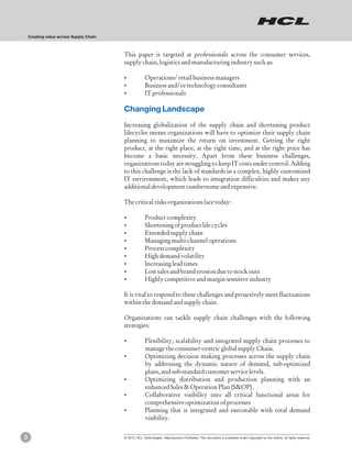 Creating value across Supply Chain



                                         This paper is targeted at professionals across the consumer services,
                                         supply chain, logistics and manufacturing industry such as:

                                         ?Operations/ retail business managers
                                         ?Business and/or technology consultants
                                         ?IT professionals

                                         Changing Landscape
                                         Increasing globalization of the supply chain and shortening product
                                         lifecycles means organizations will have to optimize their supply chain
                                         planning to maximize the return on investment. Getting the right
                                         product, at the right place, at the right time, and at the right price has
                                         become a basic necessity. Apart from these business challenges,
                                         organizations today are struggling to keep IT costs under control. Adding
                                         to this challenge is the lack of standards in a complex, highly customized
                                         IT environment, which leads to integration difficulties and makes any
                                         additional development cumbersome and expensive.

                                         The critical risks organizations face today:

                                         ?Product complexity
                                         ?Shortening of product life cycles
                                         ?Extended supply chain
                                         ?Managing multi-channel operations
                                         ?Process complexity
                                         ? demand volatility
                                          High
                                         ?Increasing lead times
                                         ? sales and brand erosion due to stock outs
                                          Lost
                                         ?Highly competitive and margin sensitive industry

                                         It is vital to respond to these challenges and proactively meet fluctuations
                                         within the demand and supply chain.

                                         Organizations can tackle supply chain challenges with the following
                                         strategies:

                                         ?Flexibility, scalability and integrated supply chain processes to
                                                       manage the consumer-centric global supply Chain.
                                         ?Optimizing decision making processes across the supply chain
                                          by addressing the dynamic nature of demand, sub-optimized
                                          plans, and sub-standard customer service levels.
                                         ?Optimizing distribution and production planning with an
                                          enhanced Sales & Operation Plan (S&OP).
                                         ?Collaborative visibility into all critical functional areas for
                                          comprehensive optimization of processes
                                         ?Planning that is integrated and executable with total demand
                                          visibility.


3                                        © 2012, HCL Technologies. Reproduction Prohibited. This document is protected under Copyright by the Author, all rights reserved.
 