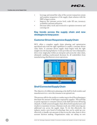 Creating value across Supply Chain



                                         ?Leverage and extend the value of the current transaction system
                                          and seamless integration of the supply chain solution with the
                                          ERP or legacy system.
                                         ?Improve the customer service level, order fill rate, inventory
                                          availability and asset utilization.
                                         ?Decrease safety stock and overstock to optimize inventory and
                                          carrying cost

                                         Key trends across the supply chain and new
                                         strategies to keep pace:

                                         Customer Driven Responsive Supply Chain
                                         HCL offers a complete supply chain planning and optimization
                                         specialized suite with the right capabilities to enable a customer driven
                                         value chain. A customer driven supply chain begins with the right
                                         insights into the buying behavior. It also provides one view of demand to
                                         drive every single plan within an enterprise and across the value chain,
                                         ultimately enabling synchronized decisions by all stakeholders from
                                         manufacturing, distribution to store operations.

                                                                                  Integrated Business Planning
                                                                          Collaboration




                                                                                                                                      Logistics
                                                                                              Demand



                                                                                                                  Supply




                                                                                          One Synchronized View
                                                                             Collaboration, Visibility and Monitoring

                                                                                                       ERP

                                         Shelf Connected Supply Chain
                                         The objective of collaborative planning at the shelf for both retailers and
                                         manufacturers is to serve the consumer at an optimal cost.

                                         This process calls for the retailer to conduct macro-level floor planning to
                                         determine the amount of shelf space required by supplier. This will help
                                         in quick responses to consumer choices at the shelf and across all buying
                                         channels. A shelf connected supply chain allows both manufacturers and
                                         retailers to maximize revenue, eliminate stock outs while removing any
                                         additional cost across the supply chain. To do this effectively, the
                                         industry needs a new breed of technology that can be scaled up cost-
                                         effectively to handle vast amounts of data across the value chain to drive
                                         accurate decision making. Organizations today are taking on new


4                                        © 2012, HCL Technologies. Reproduction Prohibited. This document is protected under Copyright by the Author, all rights reserved.
 