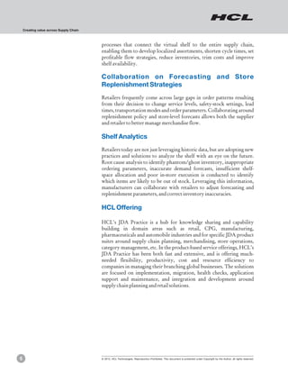 Creating value across Supply Chain



                                         processes that connect the virtual shelf to the entire supply chain,
                                         enabling them to develop localized assortments, shorten cycle times, set
                                         profitable flow strategies, reduce inventories, trim costs and improve
                                         shelf availability.

                                         Collaboration on Forecasting and Store
                                         Replenishment Strategies
                                         Retailers frequently come across large gaps in order patterns resulting
                                         from their decision to change service levels, safety-stock settings, lead
                                         times, transportation modes and order parameters. Collaborating around
                                         replenishment policy and store-level forecasts allows both the supplier
                                         and retailer to better manage merchandise flow.

                                         Shelf Analytics
                                         Retailers today are not just leveraging historic data, but are adopting new
                                         practices and solutions to analyze the shelf with an eye on the future.
                                         Root cause analysis to identify phantom/ghost inventory, inappropriate
                                         ordering parameters, inaccurate demand forecasts, insufficient shelf-
                                         space allocation and poor in-store execution is conducted to identify
                                         which items are likely to be out of stock. Leveraging this information,
                                         manufacturers can collaborate with retailers to adjust forecasting and
                                         replenishment parameters, and correct inventory inaccuracies.

                                         HCL Offering

                                         HCL’s JDA Practice is a hub for knowledge sharing and capability
                                         building in domain areas such as retail, CPG, manufacturing,
                                         pharmaceuticals and automobile industries and for specific JDA product
                                         suites around supply chain planning, merchandising, store operations,
                                         category management, etc. In the product-based service offerings, HCL’s
                                         JDA Practice has been both fast and extensive, and is offering much-
                                         needed flexibility, productivity, cost and resource efficiency to
                                         companies in managing their branching global businesses. The solutions
                                         are focused on implementation, migration, health checks, application
                                         support and maintenance, and integration and development around
                                         supply chain planning and retail solutions.




5                                        © 2012, HCL Technologies. Reproduction Prohibited. This document is protected under Copyright by the Author, all rights reserved.
 