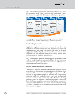 Creating value across Supply Chain



                                         HCL works with industry specialists and customers through our Centers
                                         of Excellence in supply chain. Our involvement in the industry ranges
                                         from improving supply chain efficiency, streamlining store operations,




                                                                                                                                                                     Post Implementation Support
                                           Analysis                   Design                   Build                  Deploy                  Operate
                                                                    Prototyping                   CRP
                                                                                                                    Acceptance
                                              Gap Fit
                                                                                                                    Walkthrough
                                              Analysis               Technical               Integration                                        Support
                                                                      Design                   Testing
                                                                                                                    Deployment
                                          Requirement
                                                                                                                     & Training
                                          s Gathering
                                                                      Business              Unit Testing
                                                                                                                     Production
                                               Project                 Model                                           Set-up
                                              Planning                 Design             Customisation

                                                                                                           ement
                                                                                    Project Manag


                                         managing merchandise, maximizing customer loyalty to
                                         conceptualizing, building and managing eCommerce capabilities.

                                         Benefit led Implementation

                                         Application implementation for our customers is one of the key
                                         highlights of our supply chain practice. The implementation begins with
                                         a Business process analysis and reengineering, followed by the Design of
                                         Application which is aligned to the Business Processes. The aim of the
                                         implementation is to maximize usage of the standard features of the
                                         application, thereby restricting customization.

                                         HCL has done many green-field implementations of JDA applications,
                                         with the standard implementation methodology. We also shorten the
                                         implementation cycle using the Solution Accelerators and Frameworks
                                         developed by our Center of Excellence.

                                         De-risk Upgrade / Migration of JDA Solution

                                         The upgrade / migration process starts with understanding the business
                                         processes of the customer and then aligning them to the features of the
                                         application. The processes are classified as (a) Standard processes handled
                                         through the standard functionality of the application, including the
                                         extensions and (b) Non Standard processes, where some development is
                                         required to deliver the functionality. The objective is to keep
                                         customizations to the minimum. The migration framework includes the
                                         latest checks and analytics to ensure that the business processes are
                                         configured in the right manner. HCL has an experienced team to develop
                                         accelerators and frameworks that shorten the entire lifecycle of the
                                         implementation / upgrade.




6                                        © 2012, HCL Technologies. Reproduction Prohibited. This document is protected under Copyright by the Author, all rights reserved.
 