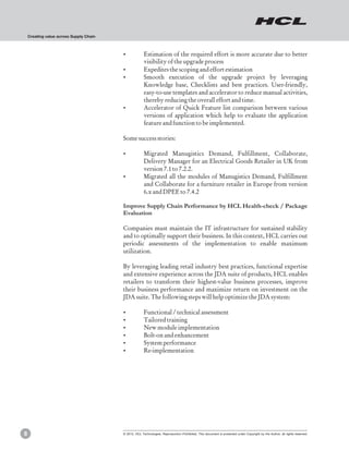Creating value across Supply Chain



                                         ?Estimation of the required effort is more accurate due to better
                                          visibility of the upgrade process
                                         ?Expedites the scoping and effort estimation
                                         ?Smooth execution of the upgrade project by leveraging
                                          Knowledge base, Checklists and best practices. User-friendly,
                                          easy-to-use templates and accelerator to reduce manual activities,
                                          thereby reducing the overall effort and time.
                                         ?Accelerator of Quick Feature list comparison between various
                                          versions of application which help to evaluate the application
                                          feature and function to be implemented.

                                         Some success stories:

                                         ?Migrated Manugistics Demand, Fulfillment, Collaborate,
                                          Delivery Manager for an Electrical Goods Retailer in UK from
                                          version 7.1 to 7.2.2.
                                         ?Migrated all the modules of Manugistics Demand, Fulfillment
                                          and Collaborate for a furniture retailer in Europe from version
                                          6.x and DPEE to 7.4.2

                                         Improve Supply Chain Performance by HCL Health-check / Package
                                         Evaluation

                                         Companies must maintain the IT infrastructure for sustained stability
                                         and to optimally support their business. In this context, HCL carries out
                                         periodic assessments of the implementation to enable maximum
                                         utilization.

                                         By leveraging leading retail industry best practices, functional expertise
                                         and extensive experience across the JDA suite of products, HCL enables
                                         retailers to transform their highest-value business processes, improve
                                         their business performance and maximize return on investment on the
                                         JDA suite. The following steps will help optimize the JDA system:

                                         ?Functional / technical assessment
                                         ?Tailored training
                                         ? module implementation
                                          New
                                         ?Bolt-on and enhancement
                                         ?System performance
                                         ?Re-implementation




8                                        © 2012, HCL Technologies. Reproduction Prohibited. This document is protected under Copyright by the Author, all rights reserved.
 