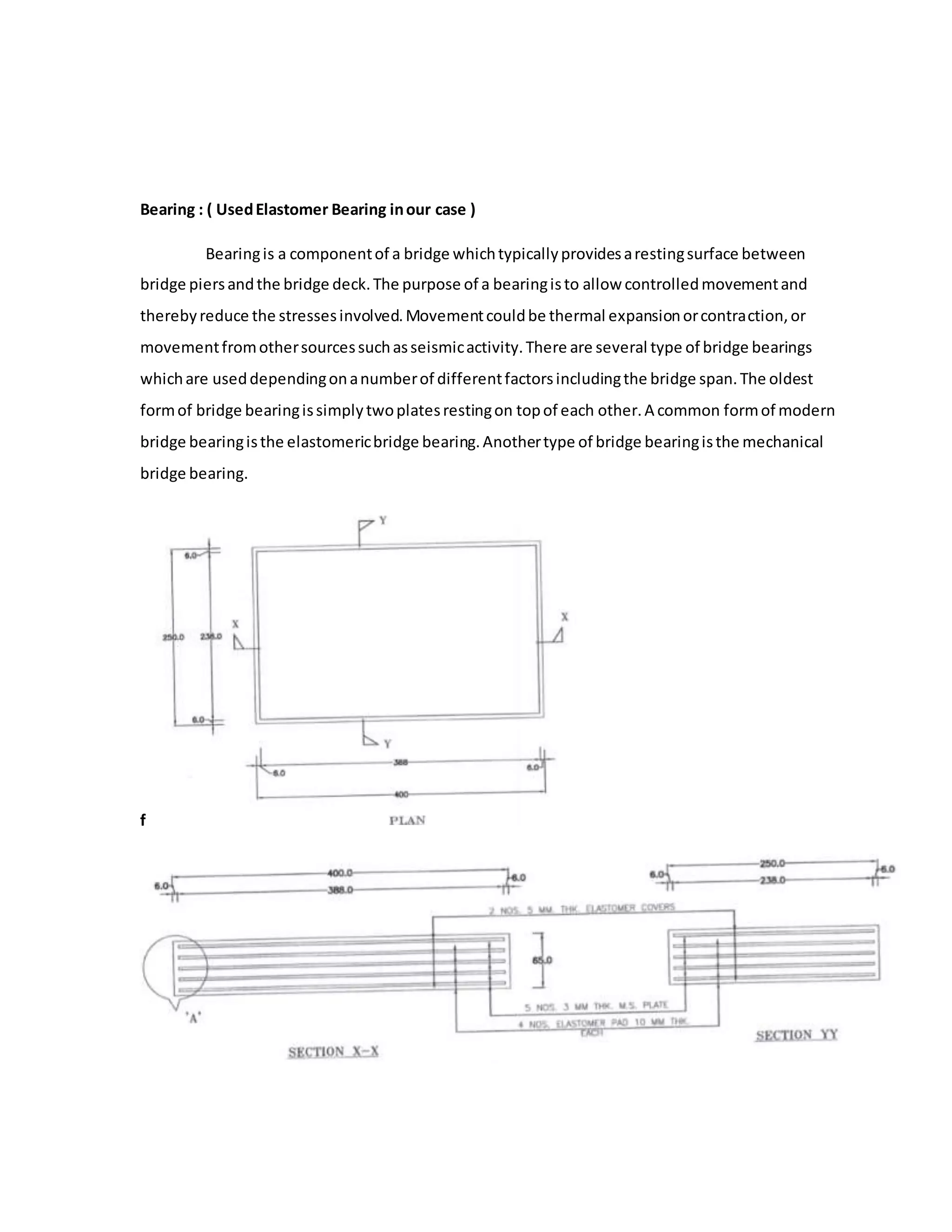 Bearing : ( UsedElastomer Bearing inour case )
Bearingis a componentof a bridge whichtypicallyprovidesarestingsurface between
bridge piersandthe bridge deck.The purpose of a bearingisto allow controlledmovementand
therebyreduce the stressesinvolved.Movementcouldbe thermal expansionorcontraction,or
movementfromothersourcessuchasseismicactivity.There are several type of bridge bearings
whichare useddependingonanumberof differentfactorsincludingthe bridge span.The oldest
formof bridge bearingissimplytwoplatesrestingon topof each other.A common formof modern
bridge bearingisthe elastomericbridge bearing.Anothertype of bridge bearingisthe mechanical
bridge bearing.
f
 