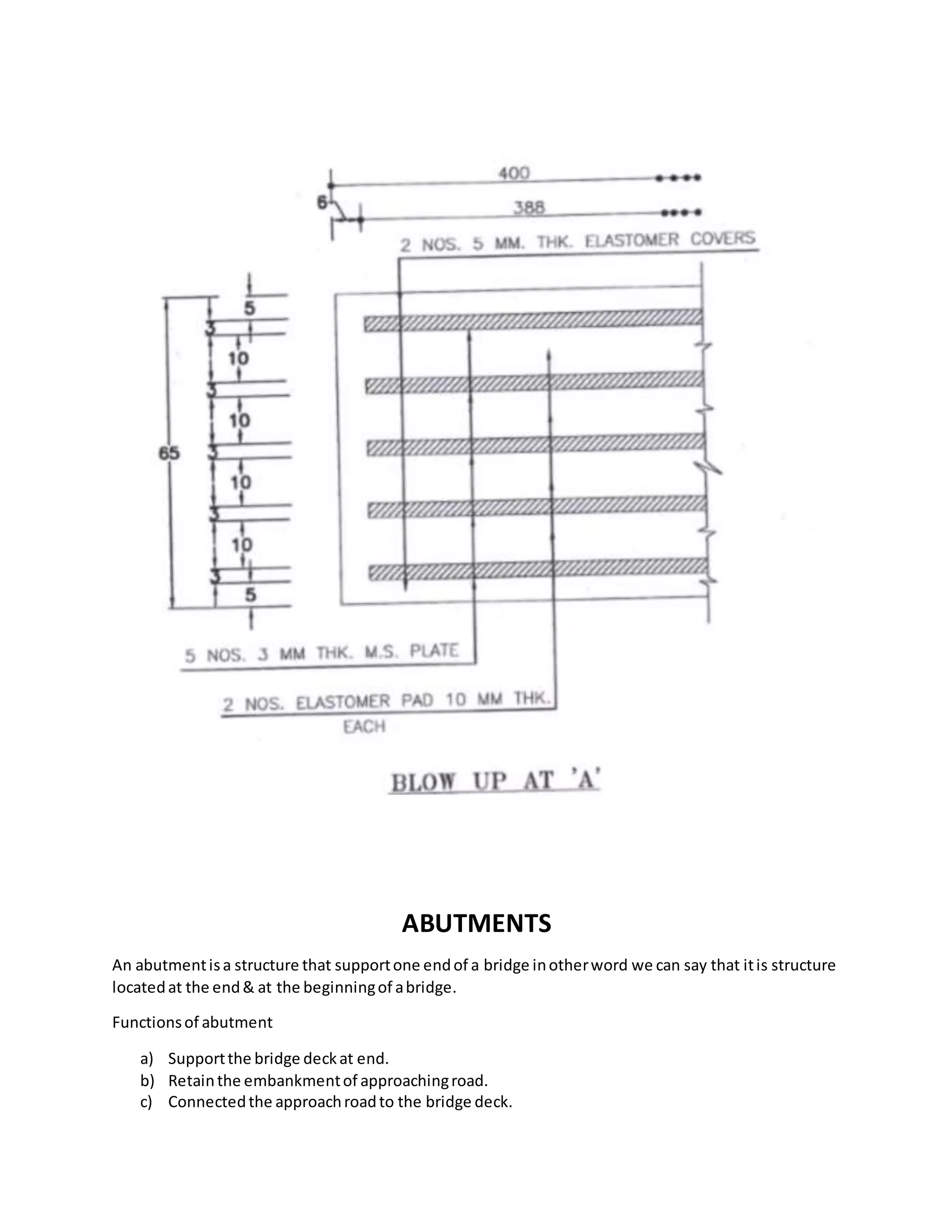 ABUTMENTS
An abutmentisa structure that supportone endof a bridge inotherword we can say that itis structure
locatedat the end& at the beginningof abridge.
Functionsof abutment
a) Supportthe bridge deckat end.
b) Retainthe embankmentof approachingroad.
c) Connectedthe approachroadto the bridge deck.
 