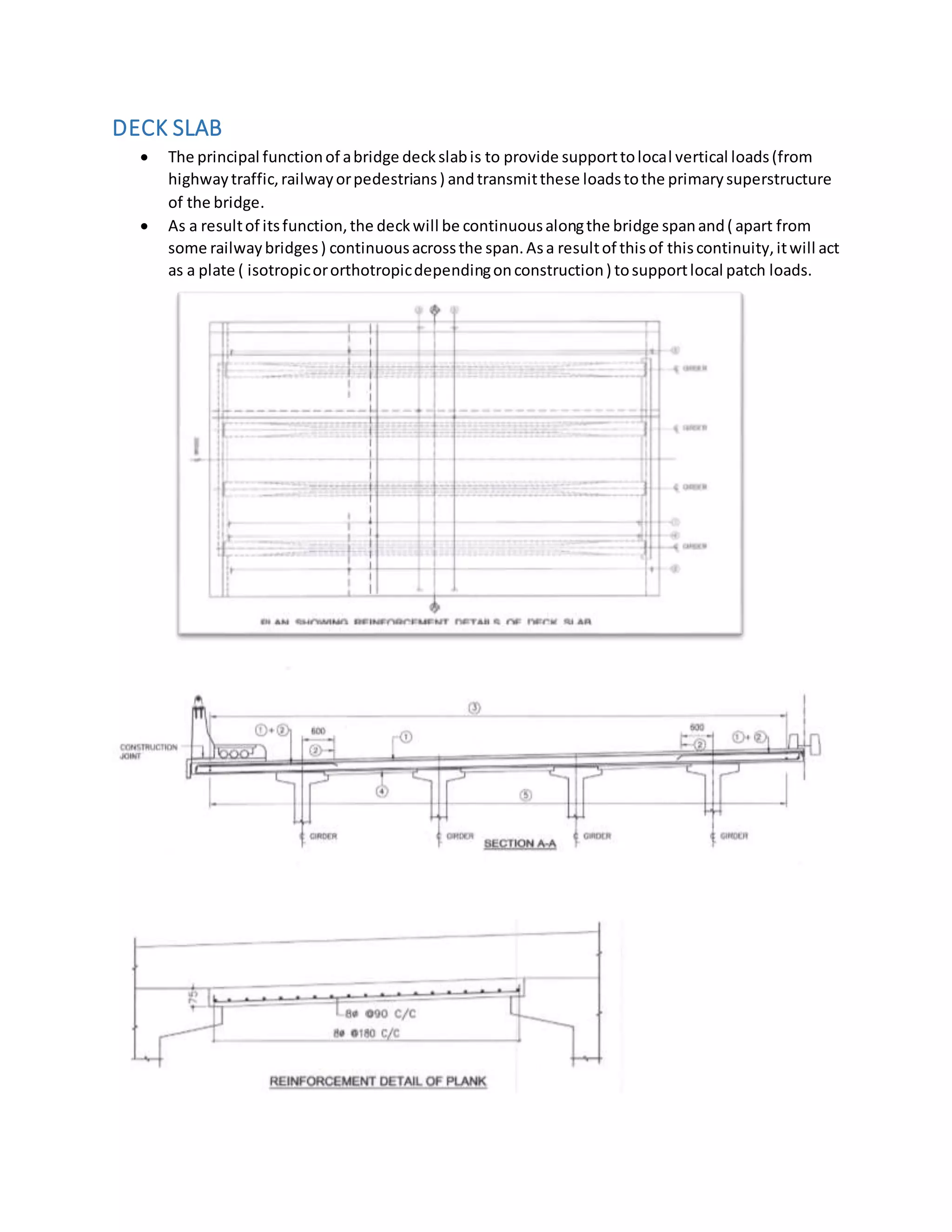 DECK SLAB
 The principal functionof abridge deckslabis to provide supporttolocal vertical loads(from
highwaytraffic,railwayorpedestrians) andtransmitthese loadstothe primarysuperstructure
of the bridge.
 As a resultof itsfunction,the deckwill be continuousalongthe bridge spanand( apart from
some railwaybridges) continuousacrossthe span.Asa resultof thisof thiscontinuity,itwill act
as a plate ( isotropicororthotropicdependingonconstruction) tosupportlocal patch loads.
 