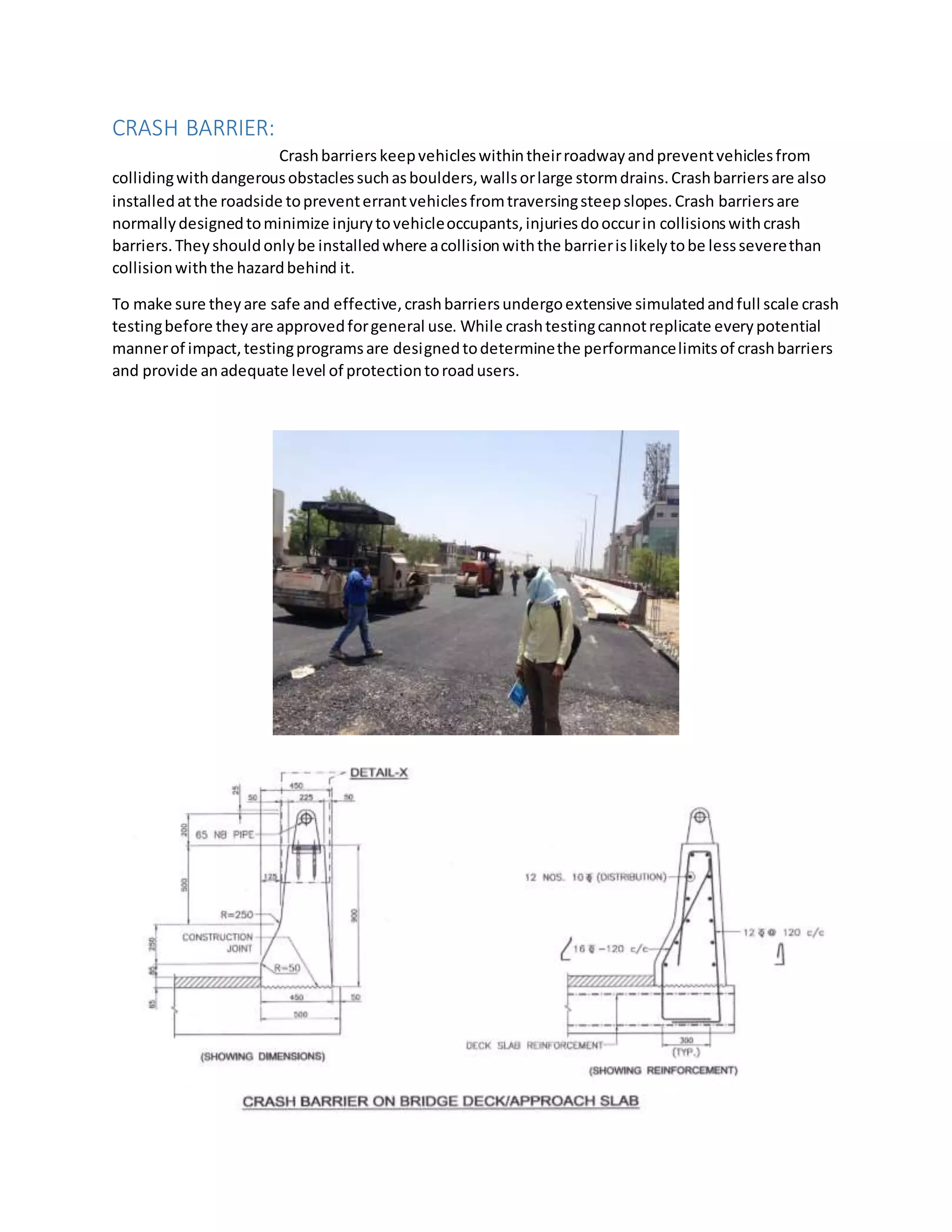 CRASH BARRIER:
Crashbarriers keepvehicleswithintheirroadwayandpreventvehiclesfrom
collidingwithdangerousobstaclessuchasboulders,wallsorlarge stormdrains.Crashbarriersare also
installedatthe roadside topreventerrantvehiclesfromtraversingsteepslopes.Crash barriersare
normallydesignedtominimize injurytovehicleoccupants,injuriesdooccurin collisionswithcrash
barriers.Theyshouldonlybe installedwhere acollisionwiththe barrierislikelytobe lessseverethan
collisionwiththe hazardbehind it.
To make sure theyare safe and effective,crashbarriersundergoextensive simulatedandfull scale crash
testingbefore theyare approvedforgeneral use. While crashtestingcannotreplicate everypotential
mannerof impact,testingprogramsare designedtodeterminethe performancelimitsof crashbarriers
and provide anadequate level of protectiontoroadusers.
 