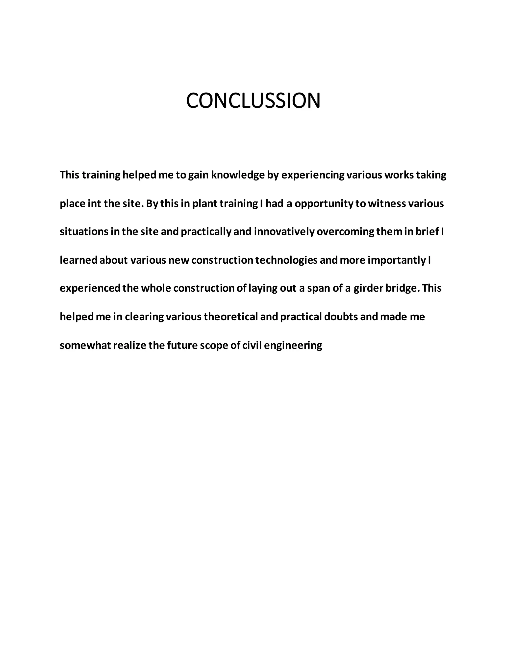 CONCLUSSION
This training helpedme togain knowledge by experiencing various works taking
place int the site. By this in plant training I had a opportunity towitness various
situations inthe site andpractically and innovatively overcoming theminbrief I
learnedabout various newconstructiontechnologies andmore importantly I
experiencedthe whole constructionof laying out a span of a girder bridge. This
helpedme in clearing various theoretical andpractical doubts andmade me
somewhat realize the future scope of civil engineering
 