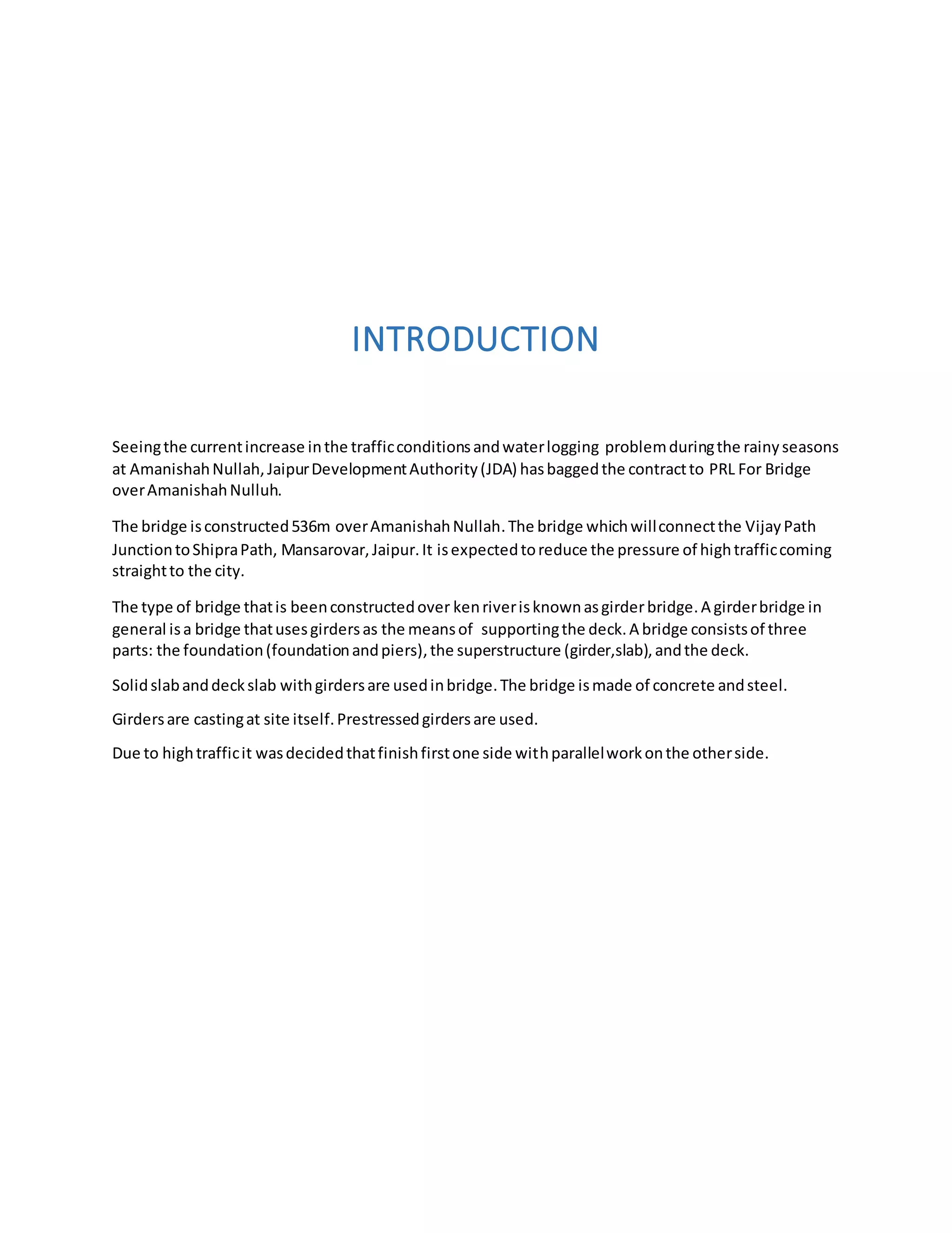 INTRODUCTION
Seeingthe currentincrease inthe trafficconditionsandwaterlogging problemduringthe rainyseasons
at AmanishahNullah,JaipurDevelopmentAuthority(JDA) hasbaggedthe contractto PRL For Bridge
overAmanishahNulluh.
The bridge isconstructed536m overAmanishahNullah.The bridge whichwillconnectthe VijayPath
JunctiontoShipraPath, Mansarovar,Jaipur.It isexpectedtoreduce the pressure of hightrafficcoming
straightto the city.
The type of bridge thatis beenconstructedover kenriverisknownasgirderbridge.A girderbridge in
general isa bridge thatusesgirdersas the meansof supportingthe deck.A bridge consistsof three
parts: the foundation(foundationandpiers),the superstructure (girder,slab),andthe deck.
Solidslabanddeckslab withgirdersare usedinbridge.The bridge ismade of concrete andsteel.
Girdersare castingat site itself.Prestressedgirdersare used.
Due to hightrafficit wasdecidedthatfinishfirstone side withparallelworkonthe otherside.
 