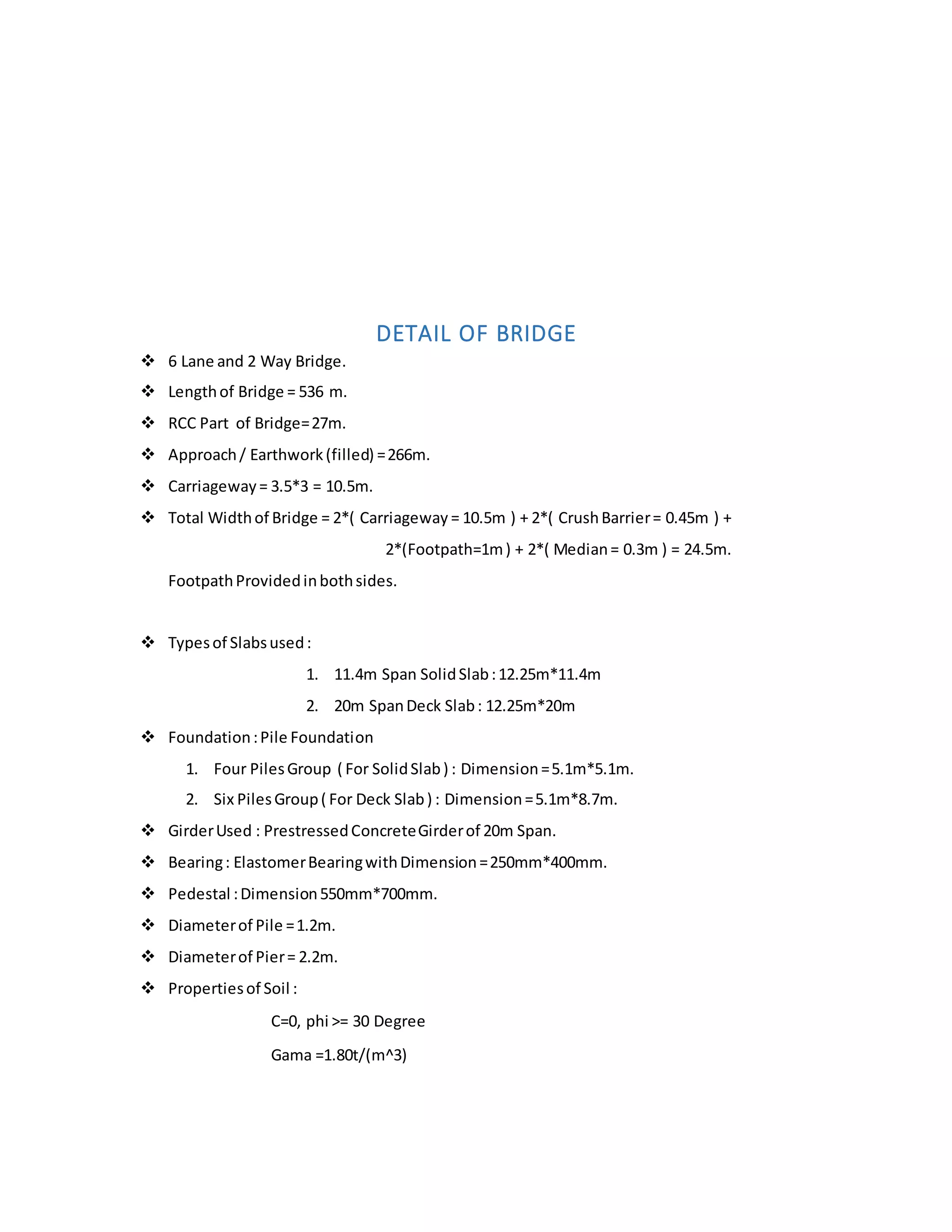 DETAIL OF BRIDGE
 6 Lane and 2 Way Bridge.
 Lengthof Bridge = 536 m.
 RCC Part of Bridge=27m.
 Approach/ Earthwork(filled) =266m.
 Carriageway= 3.5*3 = 10.5m.
 Total Widthof Bridge = 2*( Carriageway = 10.5m ) + 2*( CrushBarrier= 0.45m ) +
2*(Footpath=1m) + 2*( Median= 0.3m ) = 24.5m.
FootpathProvidedinbothsides.
 Typesof Slabsused:
1. 11.4m Span SolidSlab:12.25m*11.4m
2. 20m SpanDeck Slab: 12.25m*20m
 Foundation:Pile Foundation
1. Four PilesGroup ( For SolidSlab) : Dimension=5.1m*5.1m.
2. Six PilesGroup( For Deck Slab) : Dimension=5.1m*8.7m.
 GirderUsed : PrestressedConcreteGirderof 20m Span.
 Bearing: ElastomerBearingwithDimension=250mm*400mm.
 Pedestal :Dimension550mm*700mm.
 Diameterof Pile =1.2m.
 Diameterof Pier= 2.2m.
 Propertiesof Soil :
C=0, phi >= 30 Degree
Gama =1.80t/(m^3)
 