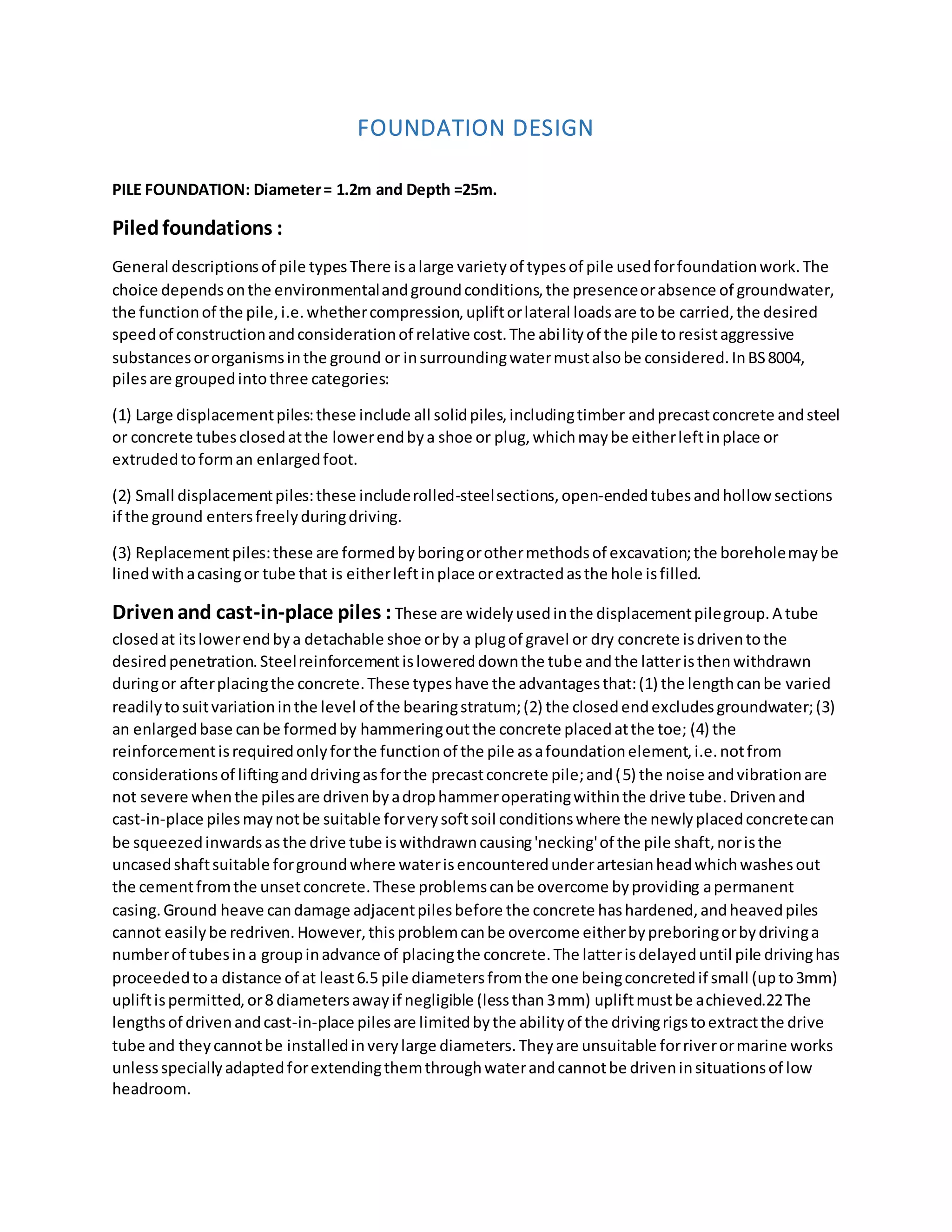FOUNDATION DESIGN
PILE FOUNDATION: Diameter= 1.2m and Depth =25m.
Piledfoundations :
General descriptionsof pile typesThere isalarge varietyof typesof pile usedforfoundationwork.The
choice depends onthe environmentalandgroundconditions,the presenceorabsence of groundwater,
the functionof the pile,i.e.whethercompression,upliftorlateral loadsare tobe carried,the desired
speedof constructionandconsiderationof relative cost.The abilityof the pile toresistaggressive
substancesororganismsinthe ground or insurroundingwatermustalsobe considered.InBS8004,
pilesare groupedintothree categories:
(1) Large displacementpiles:these include all solidpiles,includingtimber andprecastconcrete andsteel
or concrete tubesclosedatthe lowerendbya shoe or plug,whichmaybe eitherleftinplace or
extrudedtoforman enlargedfoot.
(2) Small displacementpiles:these includerolled-steelsections,open-endedtubesandhollow sections
if the ground entersfreelyduringdriving.
(3) Replacementpiles:these are formedbyboringorothermethodsof excavation;the boreholemaybe
linedwithacasingor tube that is eitherleftinplace orextractedasthe hole isfilled.
Drivenand cast-in-place piles : These are widelyusedinthe displacementpilegroup.A tube
closedat itslowerendbya detachable shoe orby a plugof gravel or dry concrete isdriventothe
desiredpenetration.Steelreinforcementislowereddownthe tube andthe latteristhenwithdrawn
duringor afterplacingthe concrete.These typeshave the advantagesthat:(1) the lengthcanbe varied
readilytosuitvariationinthe level of the bearingstratum;(2) the closedendexcludesgroundwater;(3)
an enlargedbase canbe formedby hammeringoutthe concrete placedatthe toe; (4) the
reinforcementisrequiredonlyforthe functionof the pile asafoundationelement,i.e.notfrom
considerationsof liftinganddrivingasforthe precastconcrete pile;and(5) the noise andvibrationare
not severe whenthe pilesare drivenbyadrophammeroperatingwithinthe drive tube.Drivenand
cast-in-place pilesmaynotbe suitable forverysoftsoil conditionswhere the newlyplacedconcretecan
be squeezedinwardsasthe drive tube iswithdrawncausing'necking'of the pile shaft,noristhe
uncasedshaftsuitable forgroundwhere waterisencounteredunderartesianheadwhichwashesout
the cementfromthe unsetconcrete.These problemscanbe overcome byproviding apermanent
casing.Ground heave candamage adjacentpilesbefore the concrete hashardened,andheavedpiles
cannot easilybe redriven.However,thisproblemcanbe overcome eitherbypreboringorbydrivinga
numberof tubesina groupinadvance of placingthe concrete.The latterisdelayeduntil pile drivinghas
proceededtoa distance of at least6.5 pile diametersfromthe one beingconcretedif small (upto3mm)
upliftispermitted,or8 diametersawayif negligible (lessthan3mm) upliftmustbe achieved.22The
lengthsof drivenandcast-in-place pilesare limitedbythe abilityof the drivingrigstoextractthe drive
tube and theycannotbe installedinverylarge diameters.Theyare unsuitable forriverormarine works
unlessspeciallyadaptedforextendingthemthroughwaterandcannotbe driveninsituationsof low
headroom.
 