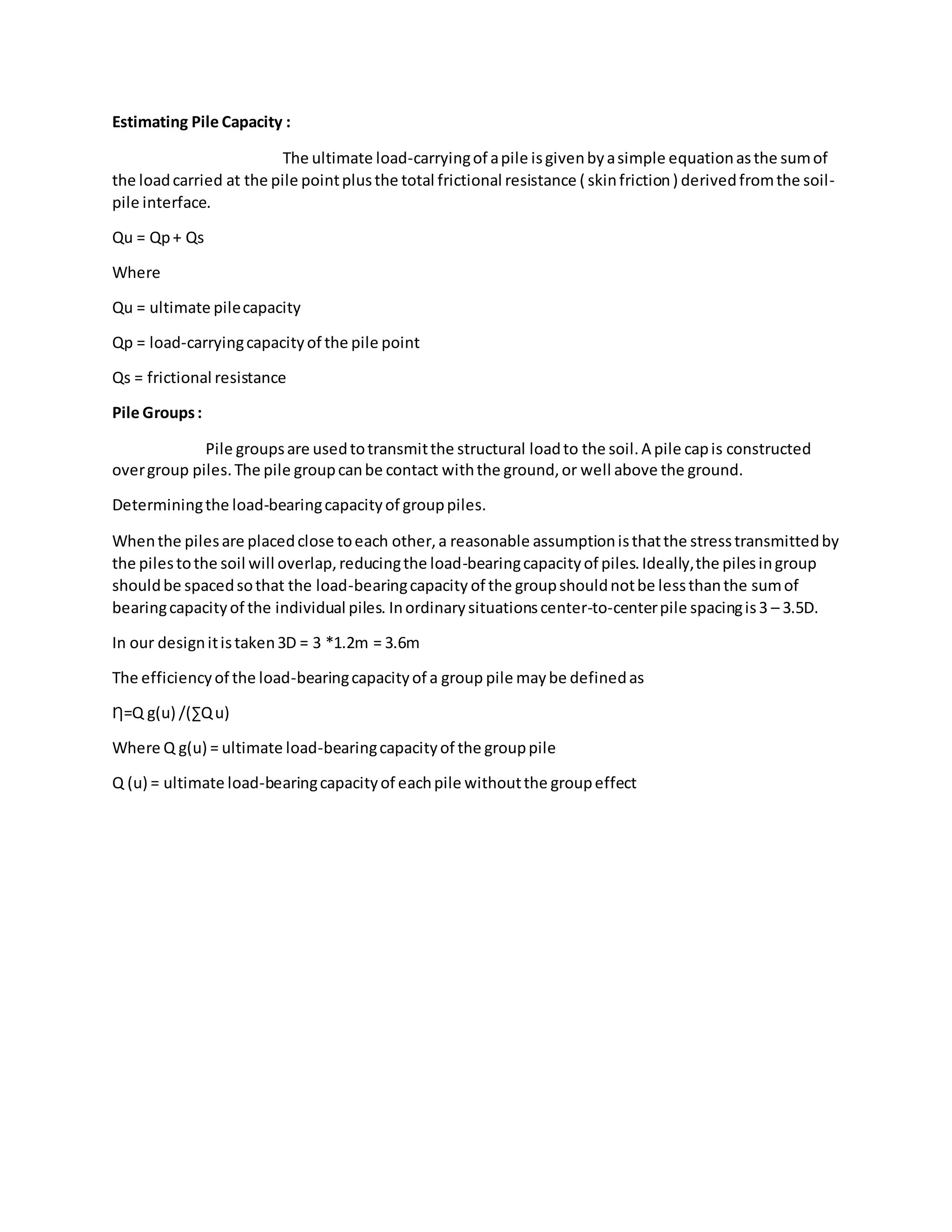 Estimating Pile Capacity :
The ultimate load-carryingof apile isgivenbyasimple equationasthe sumof
the loadcarried at the pile pointplusthe total frictional resistance ( skinfriction) derivedfromthe soil-
pile interface.
Qu = Qp+ Qs
Where
Qu = ultimate pilecapacity
Qp = load-carryingcapacityof the pile point
Qs = frictional resistance
Pile Groups:
Pile groupsare usedtotransmitthe structural loadto the soil.A pile capis constructed
overgroup piles.The pile groupcanbe contact withthe ground,or well above the ground.
Determiningthe load-bearingcapacityof grouppiles.
Whenthe pilesare placedclose toeach other,a reasonable assumptionisthatthe stresstransmittedby
the pilestothe soil will overlap,reducingthe load-bearingcapacityof piles.Ideally,the pilesingroup
shouldbe spacedsothat the load-bearingcapacity of the groupshouldnotbe lessthanthe sumof
bearingcapacityof the individual piles. Inordinarysituationscenter-to-centerpile spacingis3 – 3.5D.
In our designitistaken3D = 3 *1.2m = 3.6m
The efficiencyof the load-bearingcapacityof a group pile maybe definedas
Ƞ=Q g(u) /(∑Qu)
Where Q g(u) = ultimate load-bearingcapacityof the grouppile
Q (u) = ultimate load-bearingcapacityof eachpile withoutthe groupeffect
 