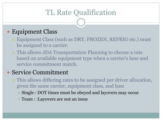 TL Rate Qualification
 Equipment Class
 Equipment Class (such as DRY, FROZEN, REFRIG etc.) must
be assigned to a carrier.
 This allows JDA Transportation Planning to choose a rate
based on available equipment type when a carrier's lane and
service commitment match.
 Service Commitment
 This allows differing rates to be assigned per driver allocation,
given the same carrier, equipment class, and lane
 Single : DOT times must be obeyed and layovers may occur
 Team : :Layovers are not an issue
 