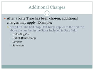 Additional Charges
 After a Rate Type has been chosen, additional
charges may apply. Example:
 Stop Off :The first Stop-Off Charge applies to the first trip
above the number in the Stops Included in Rate field.
 Unloading Cost
 Out-of-Route charge
 Layover
 Surcharge
 