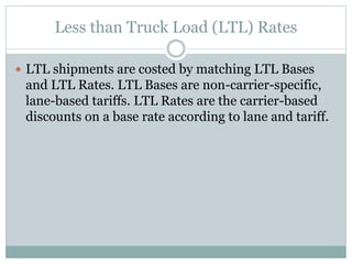 Less than Truck Load (LTL) Rates
 LTL shipments are costed by matching LTL Bases
and LTL Rates. LTL Bases are non-carrier-specific,
lane-based tariffs. LTL Rates are the carrier-based
discounts on a base rate according to lane and tariff.
 