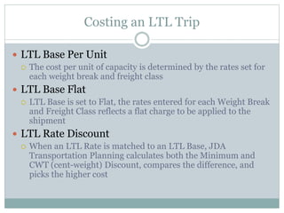 Costing an LTL Trip
 LTL Base Per Unit
 The cost per unit of capacity is determined by the rates set for
each weight break and freight class
 LTL Base Flat
 LTL Base is set to Flat, the rates entered for each Weight Break
and Freight Class reflects a flat charge to be applied to the
shipment
 LTL Rate Discount
 When an LTL Rate is matched to an LTL Base, JDA
Transportation Planning calculates both the Minimum and
CWT (cent-weight) Discount, compares the difference, and
picks the higher cost
 