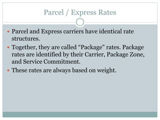 Parcel / Express Rates
 Parcel and Express carriers have identical rate
structures.
 Together, they are called “Package" rates. Package
rates are identified by their Carrier, Package Zone,
and Service Commitment.
 These rates are always based on weight.
 
