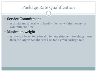 Package Rate Qualification
 Service Commitment
 A carrier must be able to feasibly deliver within the service
commitment time
 Maximum weight
 A rate can be set to be invalid for any shipment weighing more
than the largest weight break set for a given package rate
 