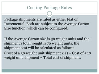 Costing Package Rates
Package shipments are rated as either Flat or
Incremental. Both are subject to the Average Carton
Size function, which can be configured.
If the Average Carton size is 30 weight units and the
shipment's total weight is 70 weight units, the
shipment cost will be calculated as follows:
(Cost of a 30 weight unit shipment x 2) + Cost of a 10
weight unit shipment = Total cost of shipment.
 