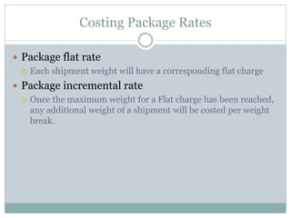 Costing Package Rates
 Package flat rate
 Each shipment weight will have a corresponding flat charge
 Package incremental rate
 Once the maximum weight for a Flat charge has been reached,
any additional weight of a shipment will be costed per weight
break.
 