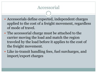 Accessorial
 Accessorials define expected, independent charges
applied to the cost of a freight movement, regardless
of mode of travel.
 The accessorial charge must be attached to the
carrier moving the load and match the region
traveled by the load before it applies to the cost of
the freight movement.
 Like in-transit handling fees, fuel surcharges, and
import/export charges
 