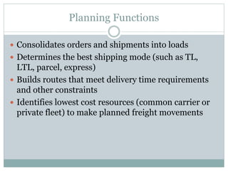 Planning Functions
 Consolidates orders and shipments into loads
 Determines the best shipping mode (such as TL,
LTL, parcel, express)
 Builds routes that meet delivery time requirements
and other constraints
 Identifies lowest cost resources (common carrier or
private fleet) to make planned freight movements
 