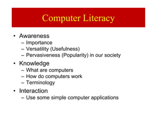 Computer Literacy
• Awareness
– Importance
– Versatility (Usefulness)
– Pervasiveness (Popularity) in our society
• Knowledge
– What are computers
– How do computers work
– Terminology
• Interaction
– Use some simple computer applications
 