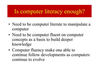 Is computer literacy enough?
• Need to be computer literate to manipulate a
computer
• Need to be computer fluent on computer
concepts as a basis to build deeper
knowledge
• Computer fluency make one able to
continue follow developments as computers
continue to evolve
 
