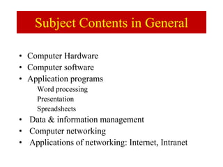 Subject Contents in General
• Computer Hardware
• Computer software
• Application programs
Word processing
Presentation
Spreadsheets
• Data & information management
• Computer networking
• Applications of networking: Internet, Intranet
 