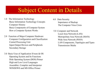 Subject Content in Details
1.0 The Information Technology
Basic Information Technology Concepts
Computer History
Basic Components of Computer System
How a Computer System Works
2.0 Function of Major Computer Hardware
Computer Configuration and Classification
Central Processing Unit
Input-Output Devices and Peripherals
Secondary Storage
3.0 Basic Uses of Application S/ware & OS
Operating System and Its Functions
Disk Operating System (DOS) Primer
High and Low Level Languages
Assembler, Compiler and Interpreter
WINDOWS and MS Office Primer
4.0 Data Security
Importance of Backup
The Computer Virus Crisis
5.0 Computer and Network
Local Area Network (LAN)
Metropolitan Area Network (MAN)
Wide Area Network (WAN)
LAN Components, Topologies and Types
Transmission Media
 