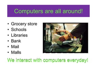 Computers are all around!
• Grocery store
• Schools
• Libraries
• Bank
• Mail
• Malls
We interact with computers everyday!
 
