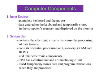 Computer Components
1. Input Devices
- examples: keyboard and the mouse
- data entered on the keyboard and temporarily stored
in the computer’s memory and displayed on the monitor
2. System Unit
- contains the electronic circuits that cause the processing
of data to occur
- consists of central processing unit, memory, (RAM and
ROM)
and other electronic components
- CPU has a control unit and arithmetic/logic unit
- RAM temporarily stores data and program instructions
when they are processed
 
