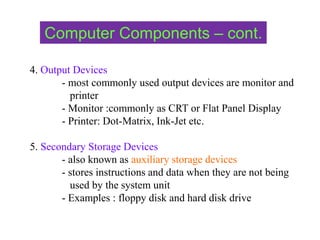 4. Output Devices
- most commonly used output devices are monitor and
printer
- Monitor :commonly as CRT or Flat Panel Display
- Printer: Dot-Matrix, Ink-Jet etc.
5. Secondary Storage Devices
- also known as auxiliary storage devices
- stores instructions and data when they are not being
used by the system unit
- Examples : floppy disk and hard disk drive
Computer Components – cont.
 