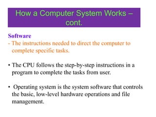 How a Computer System Works –
cont.
Software
- The instructions needed to direct the computer to
complete specific tasks.
• The CPU follows the step-by-step instructions in a
program to complete the tasks from user.
• Operating system is the system software that controls
the basic, low-level hardware operations and file
management.
 