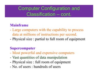 Mainframe
- Large computers with the capability to process
data at millions of instructions per second.
- Physical size : partial to full room of equipment
Supercomputer
- Most powerful and expensive computers
- Vast quantities of data manipulation
- Physical size : full room of equipment
- No. of users : hundreds of users
Computer Configuration and
Classification – cont.
 