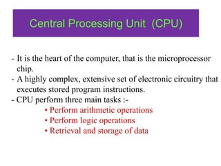 Central Processing Unit (CPU)
- It is the heart of the computer, that is the microprocessor
chip.
- A highly complex, extensive set of electronic circuitry that
executes stored program instructions.
- CPU perform three main tasks :-
• Perform arithmetic operations
• Perform logic operations
• Retrieval and storage of data
 