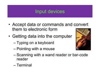Input devices
• Accept data or commands and convert
them to electronic form
• Getting data into the computer
– Typing on a keyboard
– Pointing with a mouse
– Scanning with a wand reader or bar-code
reader
– Terminal
 