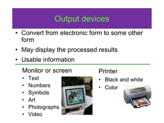 Output devices
Monitor or screen
• Text
• Numbers
• Symbols
• Art
• Photographs
• Video
Printer
• Black and white
• Color
• Convert from electronic form to some other
form
• May display the processed results
• Usable information
 