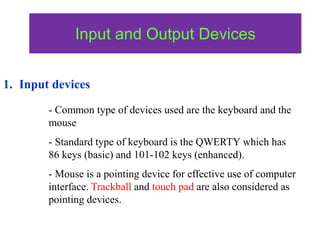 Input and Output Devices
1. Input devices
- Common type of devices used are the keyboard and the
mouse
- Standard type of keyboard is the QWERTY which has
86 keys (basic) and 101-102 keys (enhanced).
- Mouse is a pointing device for effective use of computer
interface. Trackball and touch pad are also considered as
pointing devices.
 