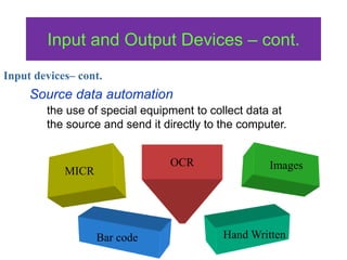 Input and Output Devices – cont.
the use of special equipment to collect data at
the source and send it directly to the computer.
Source data automation
MICR
Images
OCR
Bar code Hand Written
Input devices– cont.
 