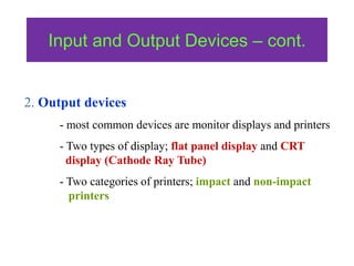 Input and Output Devices – cont.
2. Output devices
- most common devices are monitor displays and printers
- Two types of display; flat panel display and CRT
display (Cathode Ray Tube)
- Two categories of printers; impact and non-impact
printers
 