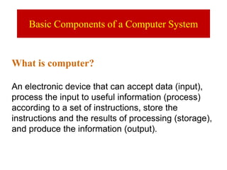 Basic Components of a Computer System
What is computer?
An electronic device that can accept data (input),
process the input to useful information (process)
according to a set of instructions, store the
instructions and the results of processing (storage),
and produce the information (output).
 
