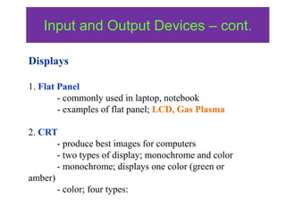 Displays
1. Flat Panel
- commonly used in laptop, notebook
- examples of flat panel; LCD, Gas Plasma
2. CRT
- produce best images for computers
- two types of display; monochrome and color
- monochrome; displays one color (green or
amber)
- color; four types:
Input and Output Devices – cont.
 