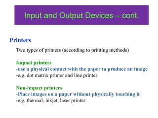 Two types of printers (according to printing methods)
Impact printers
-use a physical contact with the paper to produce an image
-e.g. dot matrix printer and line printer
Non-impact printers
-Place images on a paper without physically touching it
-e.g. thermal, inkjet, laser printer
Input and Output Devices – cont.
Printers
 