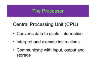 The Processor
Central Processing Unit (CPU)
• Converts data to useful information
• Interpret and execute instructions
• Communicate with input, output and
storage
 