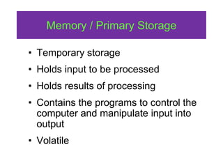 Memory / Primary Storage
• Temporary storage
• Holds input to be processed
• Holds results of processing
• Contains the programs to control the
computer and manipulate input into
output
• Volatile
 