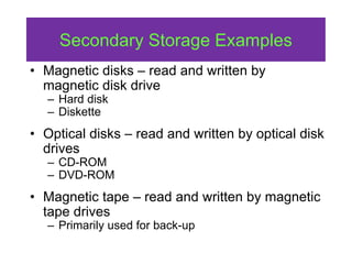 Secondary Storage Examples
• Magnetic disks – read and written by
magnetic disk drive
– Hard disk
– Diskette
• Optical disks – read and written by optical disk
drives
– CD-ROM
– DVD-ROM
• Magnetic tape – read and written by magnetic
tape drives
– Primarily used for back-up
 
