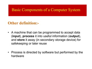Other definition:-
• A machine that can be programmed to accept data
(input), process it into useful information (output),
and store it away (in secondary storage device) for
safekeeping or later reuse
• Process is directed by software but performed by the
hardware
Basic Components of a Computer System
 