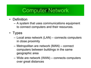 Computer Network
• Definition
– A system that uses communications equipment
to connect computers and their resources.
• Types
– Local area network (LAN) – connects computers
in close proximity
– Metropolitan are network (MAN) – connect
computers between buildings in the same
geographic area
– Wide are network (WAN) – connects computers
over great distances
 