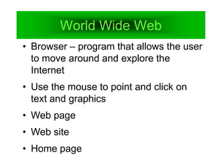 World Wide Web
• Browser – program that allows the user
to move around and explore the
Internet
• Use the mouse to point and click on
text and graphics
• Web page
• Web site
• Home page
 