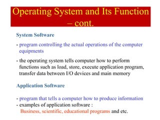Application Software
- program that tells a computer how to produce information
- examples of application software :
Business, scientific, educational programs and etc.
System Software
- program controlling the actual operations of the computer
equipments
- the operating system tells computer how to perform
functions such as load, store, execute application program,
transfer data between I/O devices and main memory
Operating System and Its Function
– cont.
 